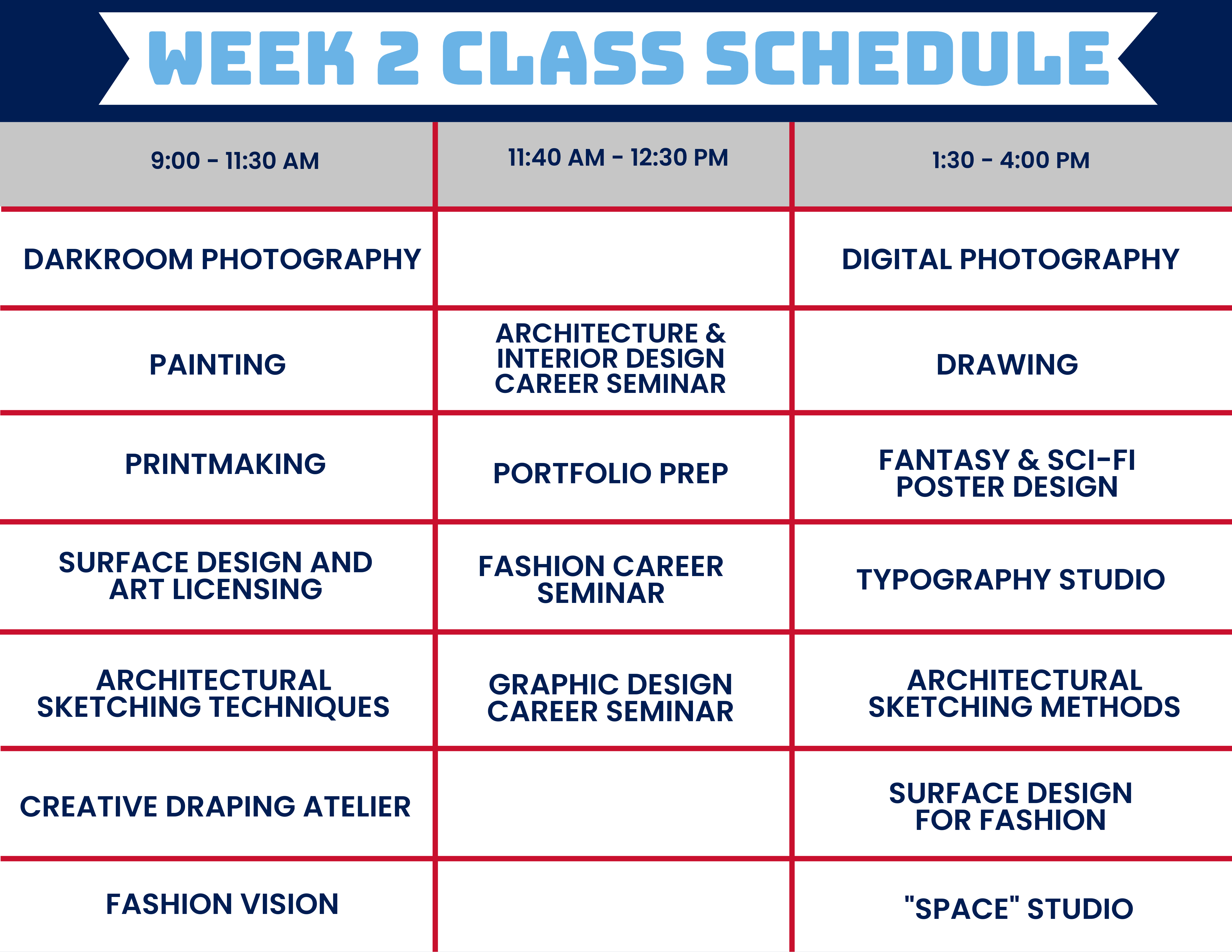 Graphic that says Class Schedule at the top in light blue. The left column of the graphic from top to bottom reads: 9:00 - 11:30 AM, Darkroom Photography, Painting, Printmaking, Surface Design and Art Licensing, Architectural Sketching Techniques, Creative Draping, Atelier, Fashion Vision. The middle column from top to bottom reads: 11:40 AM - 12:30 PM, Architecture and Interior Design Career Seminar, Portfolio Prep, Fashion Career Seminar, Graphic Design Seminar. The right column from top to bottom reads: Digital Photography, Drawing, Fantasy & Sci-Fi Poster Design, Typography Studio, Architectural Sketching Methods, Surface Design for Fashion, "Space" Studio.